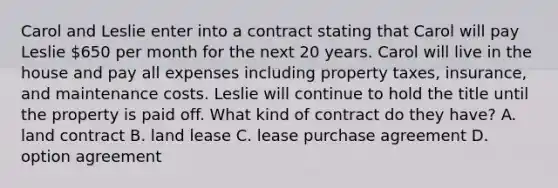 Carol and Leslie enter into a contract stating that Carol will pay Leslie 650 per month for the next 20 years. Carol will live in the house and pay all expenses including property taxes, insurance, and maintenance costs. Leslie will continue to hold the title until the property is paid off. What kind of contract do they have? A. land contract B. land lease C. lease purchase agreement D. option agreement