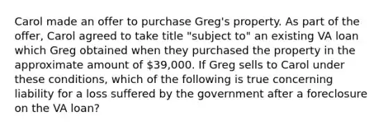 Carol made an offer to purchase Greg's property. As part of the offer, Carol agreed to take title "subject to" an existing VA loan which Greg obtained when they purchased the property in the approximate amount of 39,000. If Greg sells to Carol under these conditions, which of the following is true concerning liability for a loss suffered by the government after a foreclosure on the VA loan?