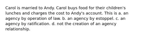 Carol is married to Andy. Carol buys food for their children's lunches and charges the cost to Andy's account. This is a. an agency by operation of law. b. an agency by estoppel. c. an agency by ratification. d. not the creation of an agency relationship.