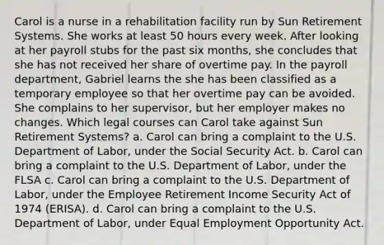 Carol is a nurse in a rehabilitation facility run by Sun Retirement Systems. She works at least 50 hours every week. After looking at her payroll stubs for the past six months, she concludes that she has not received her share of overtime pay. In the payroll department, Gabriel learns the she has been classified as a temporary employee so that her overtime pay can be avoided. She complains to her supervisor, but her employer makes no changes. Which legal courses can Carol take against Sun Retirement Systems? a. Carol can bring a complaint to the U.S. Department of Labor, under the Social Security Act. b. Carol can bring a complaint to the U.S. Department of Labor, under the FLSA c. Carol can bring a complaint to the U.S. Department of Labor, under the Employee Retirement Income Security Act of 1974 (ERISA). d. Carol can bring a complaint to the U.S. Department of Labor, under Equal Employment Opportunity Act.