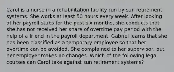 Carol is a nurse in a rehabilitation facility run by sun retirement systems. She works at least 50 hours every week. After looking at her payroll stubs for the past six months, she conducts that she has not received her share of overtime pay period with the help of a friend in the payroll department, Gabriel learns that she has been classified as a temporary employee so that her overtime can be avoided. She complained to her supervisor, but her employer makes no changes. Which of the following legal courses can Carol take against sun retirement systems?