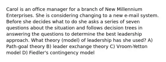 Carol is an office manager for a branch of New Millennium Enterprises. She is considering changing to a new e-mail system. Before she decides what to do she asks a series of seven questions about the situation and follows decision trees in answering the questions to determine the best leadership approach. What theory (model) of leadership has she used? A) Path-goal theory B) leader exchange theory C) Vroom-Yetton model D) Fiedler's contingency model