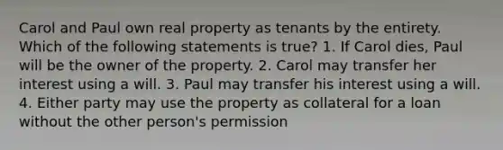 Carol and Paul own real property as tenants by the entirety. Which of the following statements is true? 1. If Carol dies, Paul will be the owner of the property. 2. Carol may transfer her interest using a will. 3. Paul may transfer his interest using a will. 4. Either party may use the property as collateral for a loan without the other person's permission