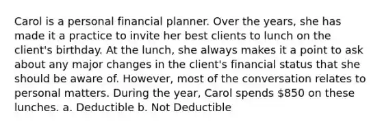 Carol is a personal financial planner. Over the years, she has made it a practice to invite her best clients to lunch on the client's birthday. At the lunch, she always makes it a point to ask about any major changes in the client's financial status that she should be aware of. However, most of the conversation relates to personal matters. During the year, Carol spends 850 on these lunches. a. Deductible b. Not Deductible