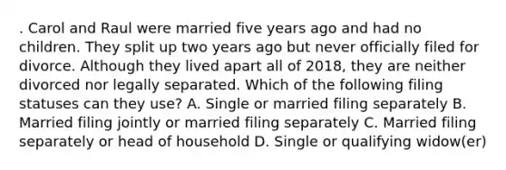 . Carol and Raul were married five years ago and had no children. They split up two years ago but never officially filed for divorce. Although they lived apart all of 2018, they are neither divorced nor legally separated. Which of the following filing statuses can they use? A. Single or married filing separately B. Married filing jointly or married filing separately C. Married filing separately or head of household D. Single or qualifying widow(er)