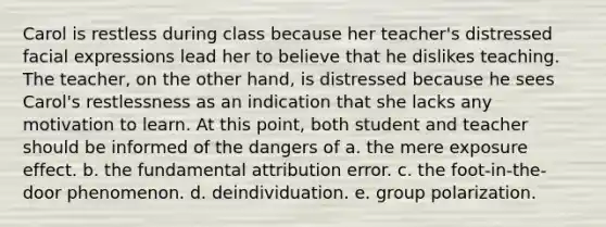 Carol is restless during class because her teacher's distressed facial expressions lead her to believe that he dislikes teaching. The teacher, on the other hand, is distressed because he sees Carol's restlessness as an indication that she lacks any motivation to learn. At this point, both student and teacher should be informed of the dangers of a. the mere exposure effect. b. the fundamental attribution error. c. the foot-in-the-door phenomenon. d. deindividuation. e. group polarization.