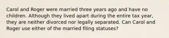 Carol and Roger were married three years ago and have no children. Although they lived apart during the entire tax year, they are neither divorced nor legally separated. Can Carol and Roger use either of the married filing statuses?