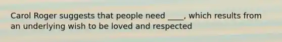 Carol Roger suggests that people need ____, which results from an underlying wish to be loved and respected