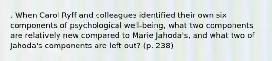 . When Carol Ryff and colleagues identified their own six components of psychological well-being, what two components are relatively new compared to Marie Jahoda's, and what two of Jahoda's components are left out? (p. 238)