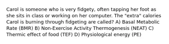 Carol is someone who is very fidgety, often tapping her foot as she sits in class or working on her computer. The "extra" calories Carol is burning through fidgeting are called? A) Basal Metabolic Rate (BMR) B) Non-Exercise Activity Thermogenesis (NEAT) C) Thermic effect of food (TEF) D) Physiological energy (PE)