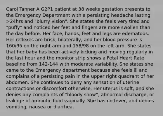 Carol Tanner A G2P1 patient at 38 weeks gestation presents to the Emergency Department with a persisting headache lasting >24hrs and "blurry vision". She states she feels very tired and "puffy" and noticed her feet and fingers are more swollen than the day before. Her face, hands, feet and legs are edematous. Her reflexes are brisk, bilaterally, and her blood pressure is 160/95 on the right arm and 158/98 on the left arm. She states that her baby has been actively kicking and moving regularly in the last hour and the monitor strip shows a Fetal Heart Rate baseline from 142-144 with moderate variability. She states she came to the Emergency department because she feels ill and complains of a persisting pain in the upper right quadrant of her abdomen. She continues to deny any sensation of uterine contractions or discomfort otherwise. Her uterus is soft, and she denies any complaints of "bloody show", abnormal discharge, or leakage of amniotic fluid vaginally. She has no fever, and denies vomiting, nausea or diarrhea.