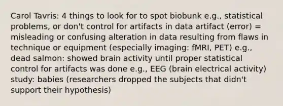 Carol Tavris: 4 things to look for to spot biobunk e.g., statistical problems, or don't control for artifacts in data artifact (error) = misleading or confusing alteration in data resulting from flaws in technique or equipment (especially imaging: fMRI, PET) e.g., dead salmon: showed brain activity until proper statistical control for artifacts was done e.g., EEG (brain electrical activity) study: babies (researchers dropped the subjects that didn't support their hypothesis)