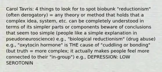 Carol Tavris: 4 things to look for to spot biobunk "reductionism" (often derogatory) = any theory or method that holds that a complex idea, system, etc. can be completely understood in terms of its simpler parts or components beware of conclusions that seem too simple (people like a simple explanation in pseudoneuroscience) e.g., "biological reductionism" (drug abuse) e.g., "oxytocin hormone" is THE cause of "cuddling or bonding" (but truth = more complex; it actually makes people feel more connected to their "in-group") e.g., DEPRESSION: LOW SEROTONIN