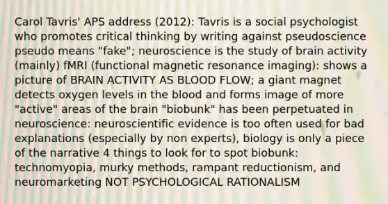 Carol Tavris' APS address (2012): Tavris is a social psychologist who promotes critical thinking by writing against pseudoscience pseudo means "fake"; neuroscience is the study of brain activity (mainly) fMRI (functional magnetic resonance imaging): shows a picture of BRAIN ACTIVITY AS BLOOD FLOW; a giant magnet detects oxygen levels in the blood and forms image of more "active" areas of the brain "biobunk" has been perpetuated in neuroscience: neuroscientific evidence is too often used for bad explanations (especially by non experts), biology is only a piece of the narrative 4 things to look for to spot biobunk: technomyopia, murky methods, rampant reductionism, and neuromarketing NOT PSYCHOLOGICAL RATIONALISM