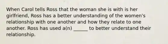 When Carol tells Ross that the woman she is with is her girlfriend, Ross has a better understanding of the women's relationship with one another and how they relate to one another. Ross has used a(n) ______ to better understand their relationship.