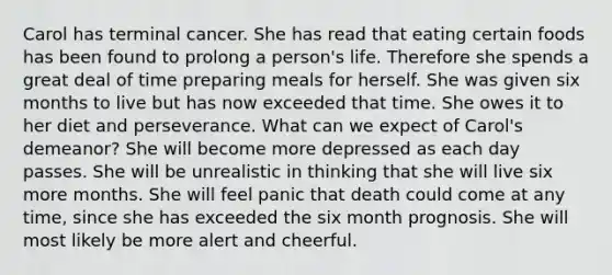 Carol has terminal cancer. She has read that eating certain foods has been found to prolong a person's life. Therefore she spends a great deal of time preparing meals for herself. She was given six months to live but has now exceeded that time. She owes it to her diet and perseverance. What can we expect of Carol's demeanor? She will become more depressed as each day passes. She will be unrealistic in thinking that she will live six more months. She will feel panic that death could come at any time, since she has exceeded the six month prognosis. She will most likely be more alert and cheerful.