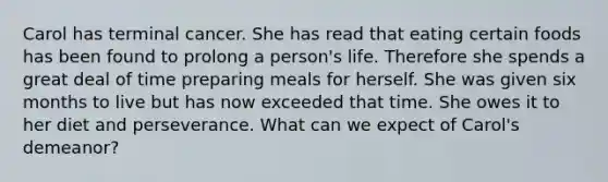 Carol has terminal cancer. She has read that eating certain foods has been found to prolong a person's life. Therefore she spends a great deal of time preparing meals for herself. She was given six months to live but has now exceeded that time. She owes it to her diet and perseverance. What can we expect of Carol's demeanor?