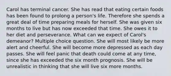 Carol has terminal cancer. She has read that eating certain foods has been found to prolong a person's life. Therefore she spends a great deal of time preparing meals for herself. She was given six months to live but has now exceeded that time. She owes it to her diet and perseverance. What can we expect of Carol's demeanor? Multiple choice question. She will most likely be more alert and cheerful. She will become more depressed as each day passes. She will feel panic that death could come at any time, since she has exceeded the six month prognosis. She will be unrealistic in thinking that she will live six more months.