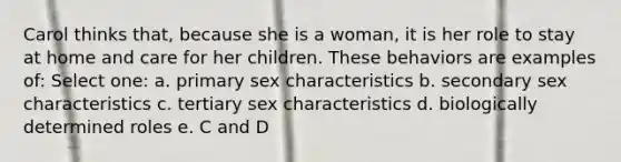 Carol thinks that, because she is a woman, it is her role to stay at home and care for her children. These behaviors are examples of: Select one: a. primary sex characteristics b. secondary sex characteristics c. tertiary sex characteristics d. biologically determined roles e. C and D