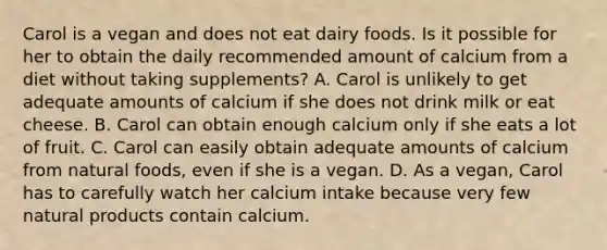 Carol is a vegan and does not eat dairy foods. Is it possible for her to obtain the daily recommended amount of calcium from a diet without taking supplements? A. Carol is unlikely to get adequate amounts of calcium if she does not drink milk or eat cheese. B. Carol can obtain enough calcium only if she eats a lot of fruit. C. Carol can easily obtain adequate amounts of calcium from natural foods, even if she is a vegan. D. As a vegan, Carol has to carefully watch her calcium intake because very few natural products contain calcium.