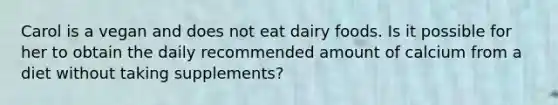 Carol is a vegan and does not eat dairy foods. Is it possible for her to obtain the daily recommended amount of calcium from a diet without taking supplements?