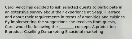 Carol Veldt has decided to ask selected guests to participate in an extensive survey about their experience at Seagull Terrace and about their requirements in terms of amenities and cuisines. By implementing the suggestions she receives from guests, Carol would be following the ________ concept. A.production B.product C.selling D.marketing E.societal marketing