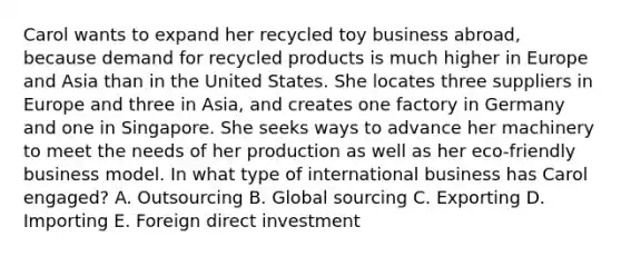 Carol wants to expand her recycled toy business abroad, because demand for recycled products is much higher in Europe and Asia than in the United States. She locates three suppliers in Europe and three in Asia, and creates one factory in Germany and one in Singapore. She seeks ways to advance her machinery to meet the needs of her production as well as her eco-friendly business model. In what type of international business has Carol engaged? A. Outsourcing B. Global sourcing C. Exporting D. Importing E. Foreign direct investment