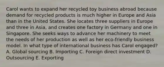 Carol wants to expand her recycled toy business abroad because demand for recycled products is much higher in Europe and Asia than in the United States. She locates three suppliers in Europe and three in​ Asia, and creates one factory in Germany and one in Singapore. She seeks ways to advance her machinery to meet the needs of her production as well as her​ eco-friendly business model. In what type of international business has Carol​ engaged? A. Global sourcing B. Importing C. Foreign direct investment D. Outsourcing E. Exporting