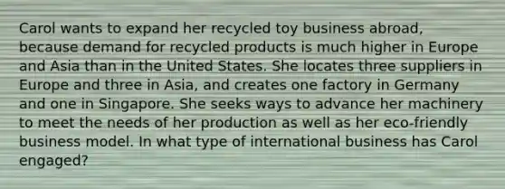 Carol wants to expand her recycled toy business​ abroad, because demand for recycled products is much higher in Europe and Asia than in the United States. She locates three suppliers in Europe and three in​ Asia, and creates one factory in Germany and one in Singapore. She seeks ways to advance her machinery to meet the needs of her production as well as her​ eco-friendly business model. In what type of international business has Carol​ engaged?