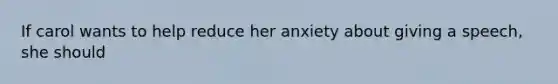 If carol wants to help reduce her anxiety about giving a speech, she should