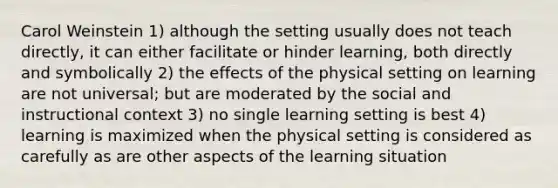 Carol Weinstein 1) although the setting usually does not teach directly, it can either facilitate or hinder learning, both directly and symbolically 2) the effects of the physical setting on learning are not universal; but are moderated by the social and instructional context 3) no single learning setting is best 4) learning is maximized when the physical setting is considered as carefully as are other aspects of the learning situation