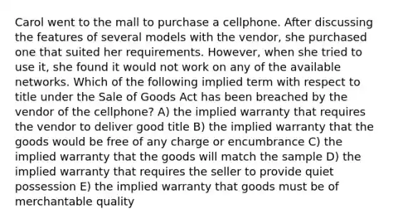 Carol went to the mall to purchase a cellphone. After discussing the features of several models with the vendor, she purchased one that suited her requirements. However, when she tried to use it, she found it would not work on any of the available networks. Which of the following implied term with respect to title under the Sale of Goods Act has been breached by the vendor of the cellphone? A) the implied warranty that requires the vendor to deliver good title B) the implied warranty that the goods would be free of any charge or encumbrance C) the implied warranty that the goods will match the sample D) the implied warranty that requires the seller to provide quiet possession E) the implied warranty that goods must be of merchantable quality