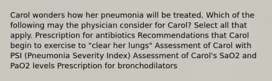 Carol wonders how her pneumonia will be treated. Which of the following may the physician consider for Carol? Select all that apply. Prescription for antibiotics Recommendations that Carol begin to exercise to "clear her lungs" Assessment of Carol with PSI (Pneumonia Severity Index) Assessment of Carol's SaO2 and PaO2 levels Prescription for bronchodilators