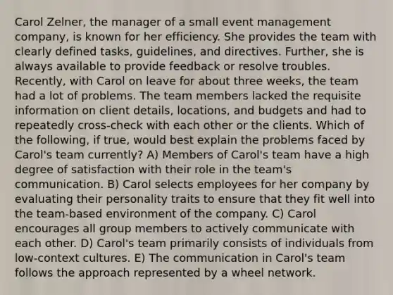 Carol Zelner, the manager of a small event management company, is known for her efficiency. She provides the team with clearly defined tasks, guidelines, and directives. Further, she is always available to provide feedback or resolve troubles. Recently, with Carol on leave for about three weeks, the team had a lot of problems. The team members lacked the requisite information on client details, locations, and budgets and had to repeatedly cross-check with each other or the clients. Which of the following, if true, would best explain the problems faced by Carol's team currently? A) Members of Carol's team have a high degree of satisfaction with their role in the team's communication. B) Carol selects employees for her company by evaluating their personality traits to ensure that they fit well into the team-based environment of the company. C) Carol encourages all group members to actively communicate with each other. D) Carol's team primarily consists of individuals from low-context cultures. E) The communication in Carol's team follows the approach represented by a wheel network.