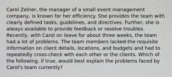 Carol Zelner, the manager of a small event management company, is known for her efficiency. She provides the team with clearly defined tasks, guidelines, and directives. Further, she is always available to provide feedback or resolve troubles. Recently, with Carol on leave for about three weeks, the team had a lot of problems. The team members lacked the requisite information on client details, locations, and budgets and had to repeatedly cross-check with each other or the clients. Which of the following, if true, would best explain the problems faced by Carol's team currently?