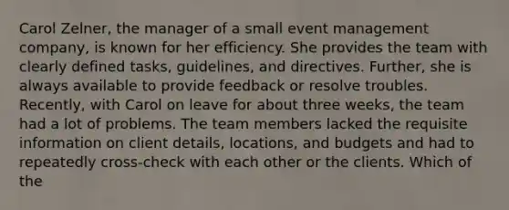 Carol Zelner, the manager of a small event management company, is known for her efficiency. She provides the team with clearly defined tasks, guidelines, and directives. Further, she is always available to provide feedback or resolve troubles. Recently, with Carol on leave for about three weeks, the team had a lot of problems. The team members lacked the requisite information on client details, locations, and budgets and had to repeatedly cross-check with each other or the clients. Which of the