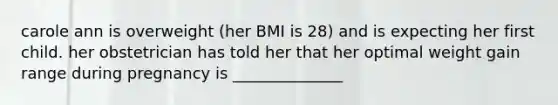 carole ann is overweight (her BMI is 28) and is expecting her first child. her obstetrician has told her that her optimal weight gain range during pregnancy is ______________