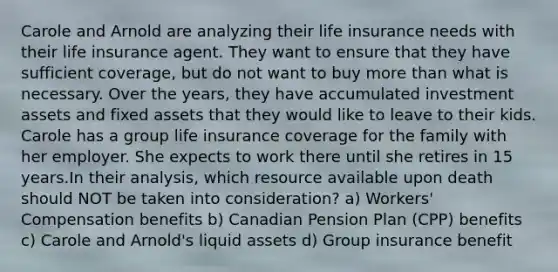 Carole and Arnold are analyzing their life insurance needs with their life insurance agent. They want to ensure that they have sufficient coverage, but do not want to buy more than what is necessary. Over the years, they have accumulated investment assets and fixed assets that they would like to leave to their kids. Carole has a group life insurance coverage for the family with her employer. She expects to work there until she retires in 15 years.In their analysis, which resource available upon death should NOT be taken into consideration? a) Workers' Compensation benefits b) Canadian Pension Plan (CPP) benefits c) Carole and Arnold's liquid assets d) Group insurance benefit