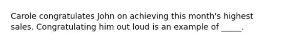 Carole congratulates John on achieving this month's highest sales. Congratulating him out loud is an example of _____.