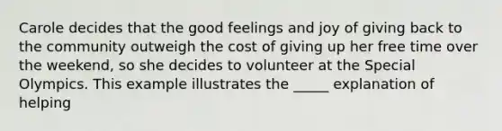 Carole decides that the good feelings and joy of giving back to the community outweigh the cost of giving up her free time over the weekend, so she decides to volunteer at the Special Olympics. This example illustrates the _____ explanation of helping