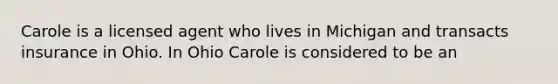 Carole is a licensed agent who lives in Michigan and transacts insurance in Ohio. In Ohio Carole is considered to be an