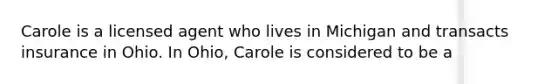 Carole is a licensed agent who lives in Michigan and transacts insurance in Ohio. In Ohio, Carole is considered to be a