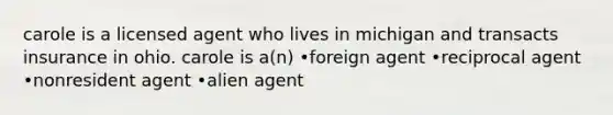 carole is a licensed agent who lives in michigan and transacts insurance in ohio. carole is a(n) •foreign agent •reciprocal agent •nonresident agent •alien agent