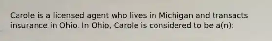 Carole is a licensed agent who lives in Michigan and transacts insurance in Ohio. In Ohio, Carole is considered to be a(n):