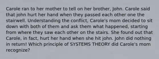 Carole ran to her mother to tell on her brother, John. Carole said that john hurt her hand when they passed each other one the stairwell. Understanding the conflict, Carole's mom decided to sit down with both of them and ask them what happened, starting from where they saw each other on the stairs. She found out that Carole, in fact, hurt her hand when she hit john. John did nothing in return! Which principle of SYSTEMS THEORY did Carole's mom recognize?