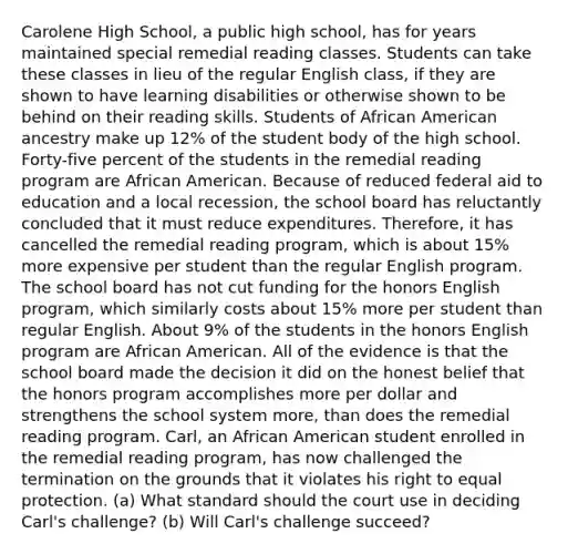 Carolene High School, a public high school, has for years maintained special remedial reading classes. Students can take these classes in lieu of the regular English class, if they are shown to have learning disabilities or otherwise shown to be behind on their reading skills. Students of African American ancestry make up 12% of the student body of the high school. Forty-five percent of the students in the remedial reading program are African American. Because of reduced federal aid to education and a local recession, the school board has reluctantly concluded that it must reduce expenditures. Therefore, it has cancelled the remedial reading program, which is about 15% more expensive per student than the regular English program. The school board has not cut funding for the honors English program, which similarly costs about 15% more per student than regular English. About 9% of the students in the honors English program are African American. All of the evidence is that the school board made the decision it did on the honest belief that the honors program accomplishes more per dollar and strengthens the school system more, than does the remedial reading program. Carl, an African American student enrolled in the remedial reading program, has now challenged the termination on the grounds that it violates his right to equal protection. (a) What standard should the court use in deciding Carl's challenge? (b) Will Carl's challenge succeed?