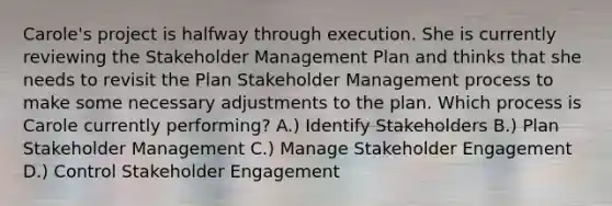 Carole's project is halfway through execution. She is currently reviewing the Stakeholder Management Plan and thinks that she needs to revisit the Plan Stakeholder Management process to make some necessary adjustments to the plan. Which process is Carole currently performing? A.) Identify Stakeholders B.) Plan Stakeholder Management C.) Manage Stakeholder Engagement D.) Control Stakeholder Engagement