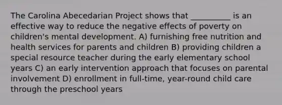 The Carolina Abecedarian Project shows that __________ is an effective way to reduce the negative effects of poverty on children's mental development. A) furnishing free nutrition and health services for parents and children B) providing children a special resource teacher during the early elementary school years C) an early intervention approach that focuses on parental involvement D) enrollment in full-time, year-round child care through the preschool years