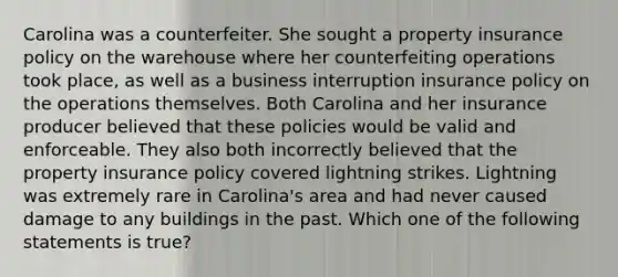 Carolina was a counterfeiter. She sought a property insurance policy on the warehouse where her counterfeiting operations took place, as well as a business interruption insurance policy on the operations themselves. Both Carolina and her insurance producer believed that these policies would be valid and enforceable. They also both incorrectly believed that the property insurance policy covered lightning strikes. Lightning was extremely rare in Carolina's area and had never caused damage to any buildings in the past. Which one of the following statements is true?