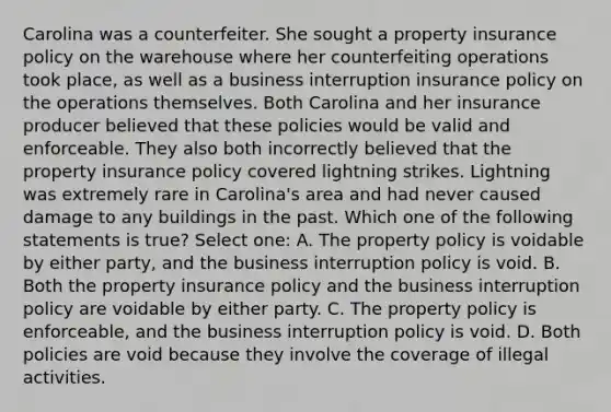 Carolina was a counterfeiter. She sought a <a href='https://www.questionai.com/knowledge/k8k62lOssO-property-insurance' class='anchor-knowledge'>property insurance</a> policy on the warehouse where her counterfeiting operations took place, as well as a business interruption insurance policy on the operations themselves. Both Carolina and her insurance producer believed that these policies would be valid and enforceable. They also both incorrectly believed that the property insurance policy covered lightning strikes. Lightning was extremely rare in Carolina's area and had never caused damage to any buildings in the past. Which one of the following statements is true? Select one: A. The property policy is voidable by either party, and the business interruption policy is void. B. Both the property insurance policy and the business interruption policy are voidable by either party. C. The property policy is enforceable, and the business interruption policy is void. D. Both policies are void because they involve the coverage of illegal activities.